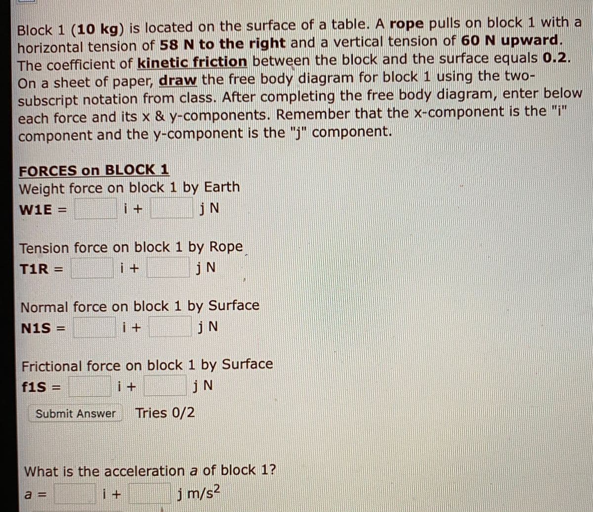 Block 1 (10 kg) is located on the surface of a table. A rope pulls on block 1 with a
horizontal tension of 58 N to the right and a vertical tension of 60N upward.
The coefficient of kinetic friction between the block and the surface equals 0.2.
On a sheet of paper, draw the free body diagram for block 1 using the two-
subscript notation from class. After completing the free body diagram, enter below
each force and its x & y-components. Remember that the x-component is the "i"
component and the y-component is the "j" component.
FORCES on BLOCK 1
Weight force on block 1 by Earth
W1E :
jN
Tension force on block 1 by Rope
T1R =
jN
%3D
Normal force on block 1 by Surface
N1S =
i+
jN
%3D
Frictional force on block 1 by Surface
f1S =
i +
jN
!!
Submit Answer
Tries 0/2
What is the acceleration a of block 1?
j m/s2
a =
