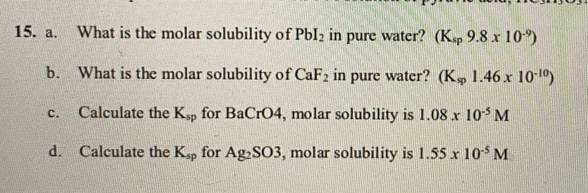 What is the molar solubility of Pbl2 in pure water? (Ksp 9.8 x 10)
What is the molar solubility of CaF2 in pure water? (K 1.46 x 10)
Calculate the K, for BaCrO4, molar solubility is 1.08 x 10 M
