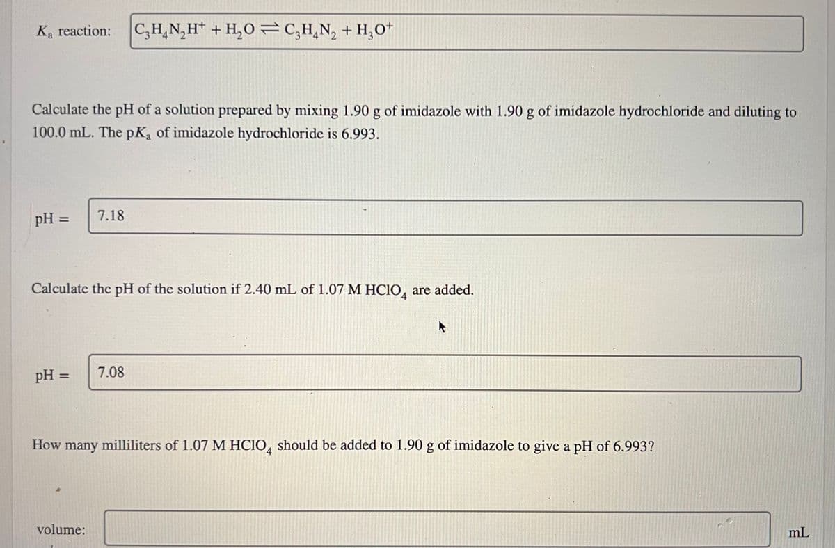 Ka reaction: C₂H₂N₂H+ + H₂O=C3H₂N₂ + H₂0+
Calculate the pH of a solution prepared by mixing 1.90 g of imidazole with 1.90 g of imidazole hydrochloride and diluting to
100.0 mL. The pKa of imidazole hydrochloride is 6.993.
pH =
Calculate the pH of the solution if 2.40 mL of 1.07 M HClO are added.
4
pH =
7.18
volume:
7.08
How many milliliters of 1.07 M HClO4 should be added to 1.90 g of imidazole to give a pH of 6.993?
mL