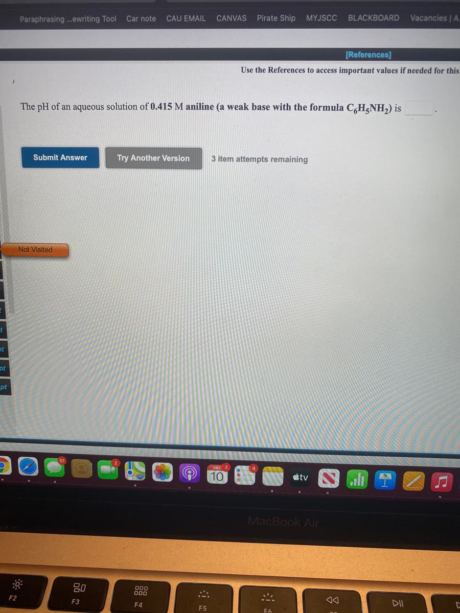 Paraphrasing .ewriting Tool
Car note
CAU EMAIL
CANVAS
Pirate Ship
MYJSCC
BLACKBOARD
Vacancies | A.
[References]
Use the References to access important values if needed for this
The pH of an aqueous solution of 0.415 M aniline (a weak base with the formula C,H¿NH,) is
Submit Answer
Try Another Version
3 item attempts remaining
Not Visited
ot
ot
pt
DEC 3
10
étv
MacBook Air
F2
F3
F4
DII
F5
F6
