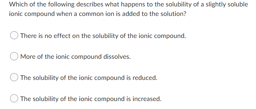 Which of the following describes what happens to the solubility of a slightly soluble
ionic compound when a common ion is added to the solution?
There is no effect on the solubility of the ionic compound.
More of the ionic compound dissolves.
The solubility of the ionic compound is reduced.
The solubility of the ionic compound is increased.