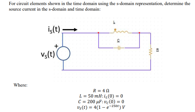 For circuit elements shown in the time domain using the s-domain representation, determine the
source current in the s-domain and time domain:
İş(t),
+
Vs(t)
Where:
R = 4N
L = 50 mH: i„(0) = 0
C = 200 µF: vc(0) = 0
vs(t) = 4(1 – e-250t) V

