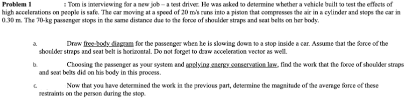 : Tom is interviewing for a new job – a test driver. He was asked to determine whether a vehicle built to test the effects of
Problem 1
high accelerations on people is safe. The car moving at a speed of 20 m/s runs into a piston that compresses the air in a cylinder and stops the car in
0.30 m. The 70-kg passenger stops in the same distance due to the force of shoulder straps and seat belts on her body.
Draw free-body diagram for the passenger when he is slowing down to a stop inside a car. Assume that the force of the
shoulder straps and seat belt is horizontal. Do not forget to draw acceleration vector as well.
Choosing the passenger as your system and applying energy conservation law, find the work that the force of shoulder straps
b.
and seat belts did on his body in this process.
C.
Now that you have determined the work in the previous part, determine the magnitude of the average force of these
restraints on the person during the stop.
