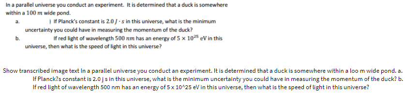In a parallel universe you conduct an experiment. It is determined that a duck is somewhere
within a 100 m wide pond.
| If Planck's constant is 2.0J-s in this universe, what is the minimum
a.
uncertainty you could have in measuring the momentum of the duck?
b.
If red light of wavelength 500 nm has an energy of 5 x 1025 eV in this
universe, then what is the speed of light in this universe?
Show transcribed image text In a parallel universe you conduct an experiment. It is determined that a duck is somewhere within a loo m wide pond. a.
If Planck?s constant is 2.0 j s in this universe, what is the minimum uncertainty you could have in measuring the momentum of the duck? b.
If red light of wavelength 500 nm has an energy of 5x 10^25 eV in this universe, then what is the speed of light in this universe?
