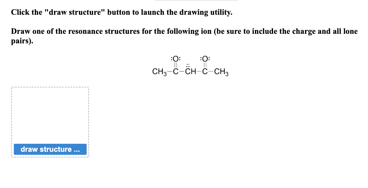 Click the "draw structure" button to launch the drawing utility.
Draw one of the resonance structures for the following ion (be sure to include the charge and all lone
pairs).
draw structure ...
:O:
:O:
||
CH3-C-CH-C-CH3