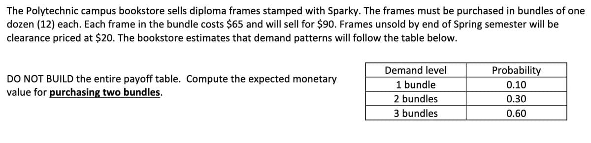 The Polytechnic campus bookstore sells diploma frames stamped with Sparky. The frames must be purchased in bundles of one
dozen (12) each. Each frame in the bundle costs $65 and will sell for $90. Frames unsold by end of Spring semester will be
clearance priced at $20. The bookstore estimates that demand patterns will follow the table below.
Demand level
Probability
DO NOT BUILD the entire payoff table. Compute the expected monetary
value for purchasing two bundles.
1 bundle
0.10
2 bundles
0.30
3 bundles
0.60
