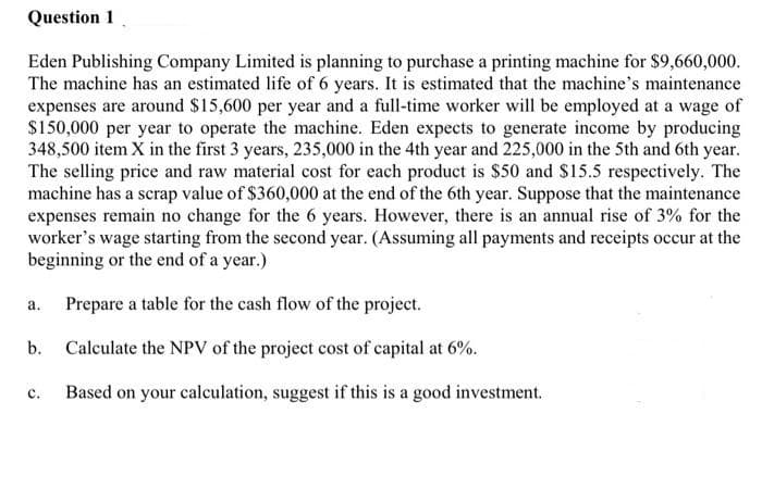 Question 1
Eden Publishing Company Limited is planning to purchase a printing machine for $9,660,000.
The machine has an estimated life of 6 years. It is estimated that the machine's maintenance
expenses are around $15,600 per year and a full-time worker will be employed at a wage of
S150,000 per year to operate the machine. Eden expects to generate income by producing
348,500 item X in the first 3 years, 235,000 in the 4th year and 225,000 in the 5th and 6th year.
The selling price and raw material cost for each product is $50 and S15.5 respectively. The
machine has a scrap value of $360,000 at the end of the 6th year. Suppose that the maintenance
expenses remain no change for the 6 years. However, there is an annual rise of 3% for the
worker's wage starting from the second year. (Assuming all payments and receipts occur at the
beginning or the end of a year.)
Prepare a table for the cash flow of the project.
а.
b. Calculate the NPV of the project cost of capital at 6%.
с.
Based on your calculation, suggest if this is a good investment.
