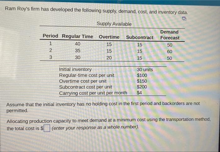 Ram Roy's firm has developed the following supply, demand, cost, and inventory data.
Supply Available
Demand
Period Regular Time Overtime Subcontract
Forecast
40
15
15
50
35
15
15
60
30
20
15
50
Initial inventory
Regular-time cost per unit
Overtime cost per unit
Subcontract cost per unit
Carrying cost per unit per month
30 units
$100
$150
$200
$4
Assume that the initial inventory has no holding cost in the first period and backorders are not
permitted.
Allocating production capacity to meet demand at a minimum cost using the transportation method,
the total cost is $
(enter your response as a whole number).
