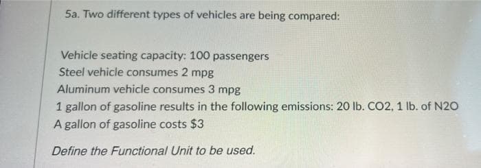 5a. Two different types of vehicles are being compared:
Vehicle seating capacity: 100 passengers
Steel vehicle consumes 2 mpg
Aluminum vehicle consumes 3 mpg
1 gallon of gasoline results in the following emissions: 20 lb. CO2, 1 Ib. of N20
A gallon of gasoline costs $3
Define the Functional Unit to be used.
