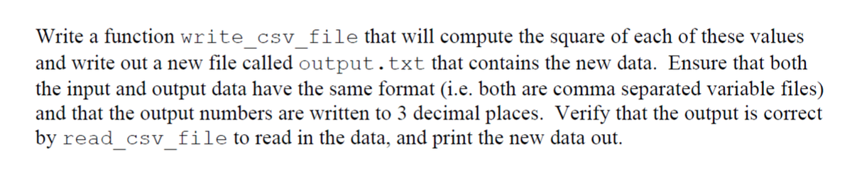 Write a function write_csv_file that will compute the square of each of these values
and write out a new file called output.txt that contains the new data. Ensure that both
the input and output data have the same format (i.e. both are comma separated variable files)
and that the output numbers are written to 3 decimal places. Verify that the output is correct
by read csv file to read in the data, and print the new data out.
