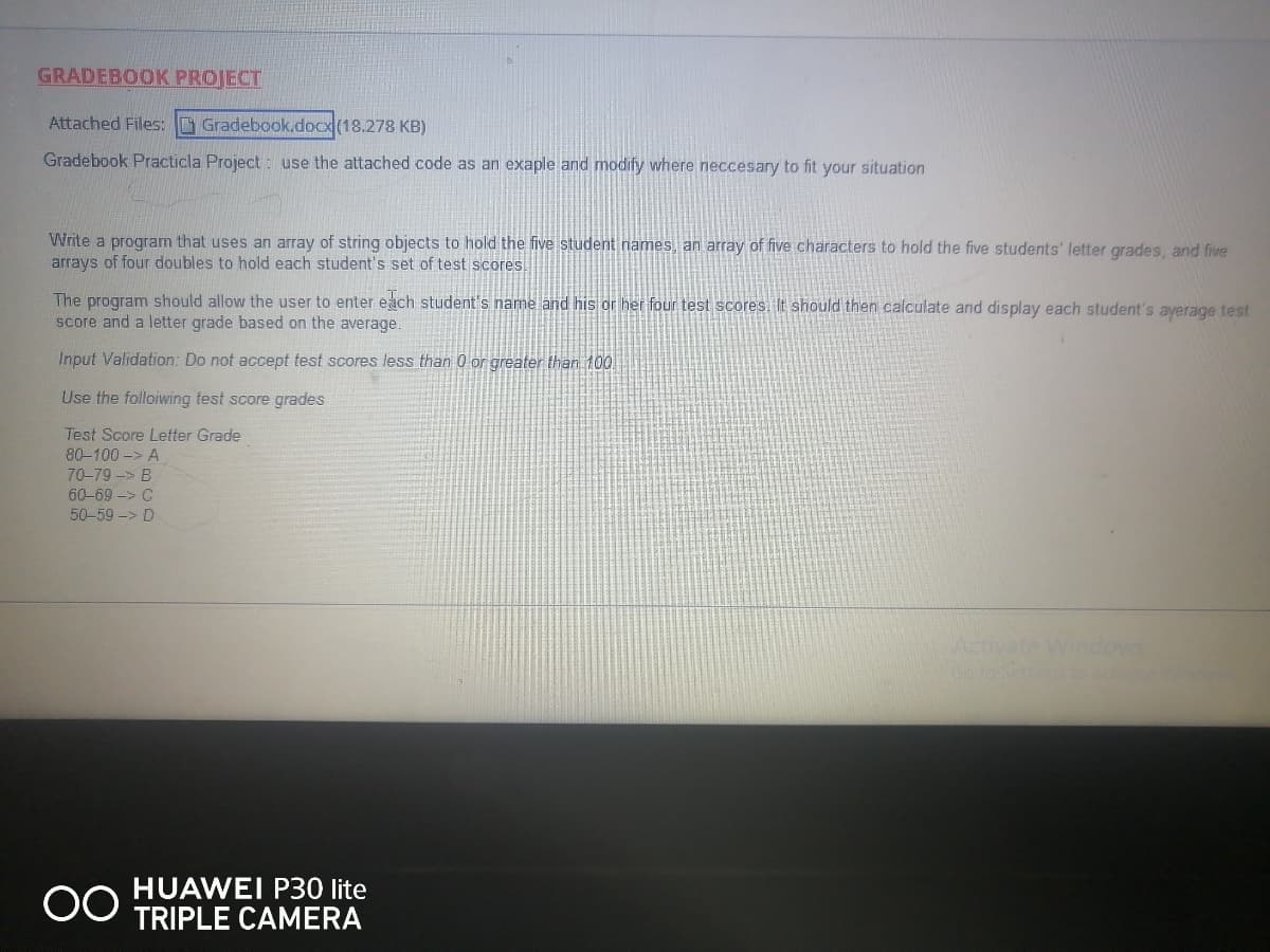 GRADEBOOK PROJECT
Attached Files: Gradebook.docx (18.278 KB)
Gradebook Practicla Project: use the attached code as an exaple and modify where neccesary to fit your situation
Write a program that uses an array of string objects to hold the five student names, an array of five characters to hold the five students' letter grades, and five
arrays of four doubles to hold each student's set of test scores.
The program should allow the user to enter each student's name and his or her four test scores. It should then calculate and display each student's ayerage test
score and a letter grade based on the average.
Input Validation: Do not accept test scores less than 0 or greater than 100.
Use the following test score grades
Test Score Letter Grade
80-100 -> A
70-79 -> B
60-69 -> C
50-59 -> D
OO
HUAWEI P30 lite
TRIPLE CAMERA
Activate Windows
dolto vers