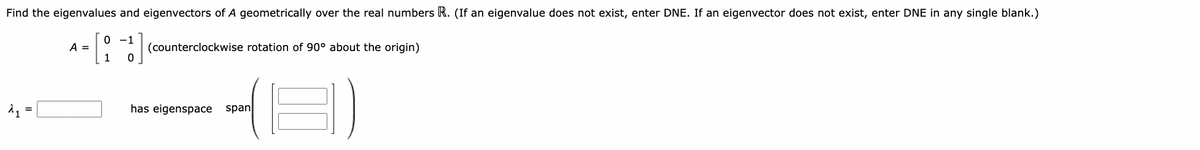 Find the eigenvalues and eigenvectors of A geometrically over the real numbers R. (If an eigenvalue does not exist, enter DNE. If an eigenvector does not exist, enter DNE in any single blank.)
-1
0
A =
[1]
(counterclockwise rotation of 90° about the origin)
0
11
=
has eigenspace span