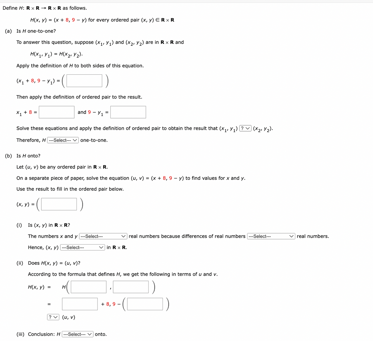 Define H: R XR RxR as follows.
H(x, y) = (x + 8, 9 - y) for every ordered pair (x, y) ER × R
(a) Is H one-to-one?
To answer this question, suppose (X1, Y₁) and (X2, y2) are in Rx R and
H(X1,Y1)
=
H(X2 Y2).
Apply the definition of H to both sides of this equation.
(x + 8, 9 − y) = ( )
-
Then apply the definition of ordered pair to the result.
×₁₁ + 8 =
and 9 1
-
=
Solve these equations and apply the definition of ordered pair to obtain the result that (X₁, Y₁) ? V (×21 Y2).
Therefore, H ---Select--- ✓ one-to-one.
(b) Is H onto?
Let (u, v) be any ordered pair in R x R.
On a separate piece of paper, solve the equation (u, v) = (x + 8, 9 − y) to find values for x and y.
Use the result to fill in the ordered pair below.
(x, y) =
(i) Is (x, y) in R x R?
The numbers x and y ---Select---
real numbers because differences of real numbers ---Select---
✓ real numbers.
Hence, (x, y) ---Select---
in R x R.
(ii) Does H(x, y) = (u, v)?
According to the formula that defines H, we get the following in terms of u and v.
H(x, y) =
H
+ 8,9 -
(u, v)
(iii) Conclusion: H
-Select---
onto.