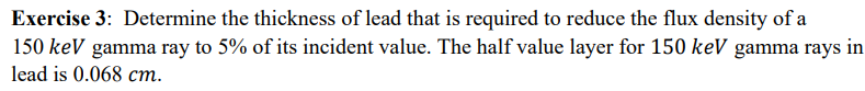 Exercise 3: Determine the thickness of lead that is required to reduce the flux density of a
150 keV gamma ray to 5% of its incident value. The half value layer for 150 keV gamma rays in
lead is 0.068 cm.