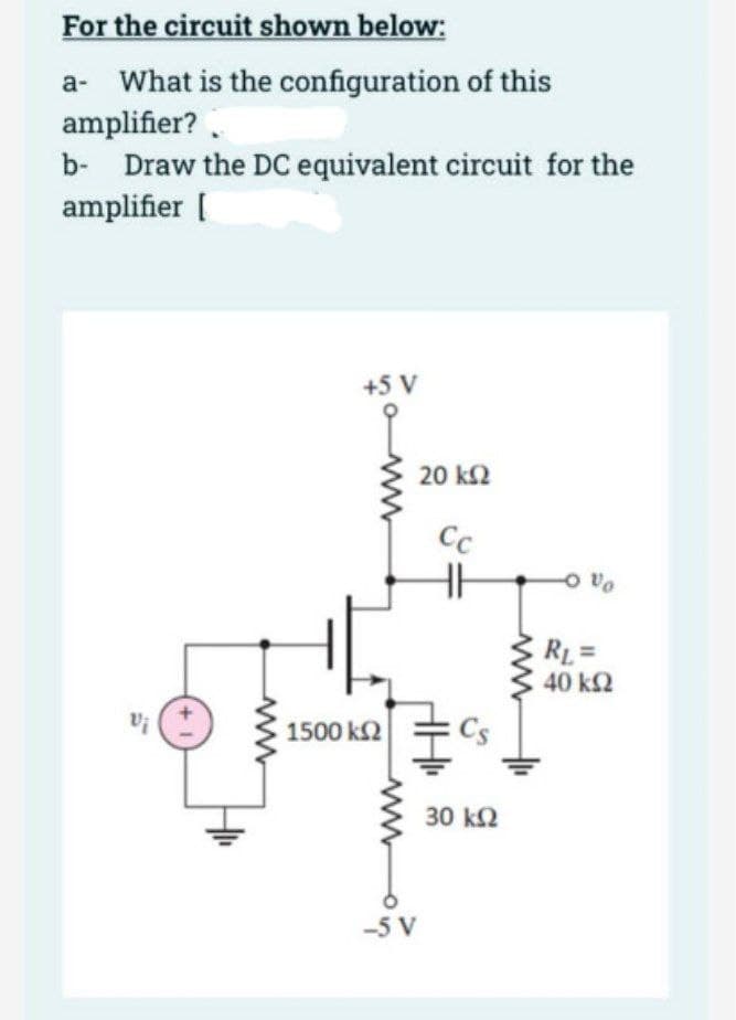 For the circuit shown below:
a- What is the configuration of this
amplifier?
b Draw the DC equivalent circuit for the
amplifier [
Vi
+5 V
1500 ΚΩ
www
-5 V
20 ΚΩ
Cc
30 ΚΩ
-0%
RL=
40 ΚΩ