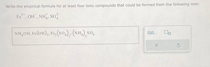 Write the empirical formula for at least four ionic compounds that could be formed from the following ions:
Fe³+, OH, NH, SO
NH,OH, Fe(OH)3, Fe₂(SO4), (NH₂)₂SO4
0.0.
gate.
X
00