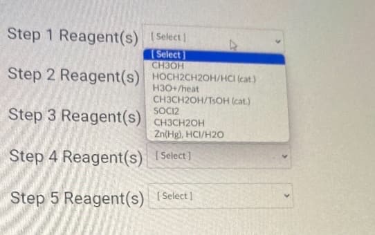 Step 1 Reagent(s) [Select]
[Select]
CH3OH
Step 2 Reagent(s) HOCH2CH2OH/HCI (cat)
H3O+/heat
CH3CH2OH/TsOH (cat.)
Step 3 Reagent(s) CH3CH2OH
SOCI2
Step 4 Reagent(s)
Step 5 Reagent(s)
Zn(Hg), HCI/H2O
[Select]
[Select]