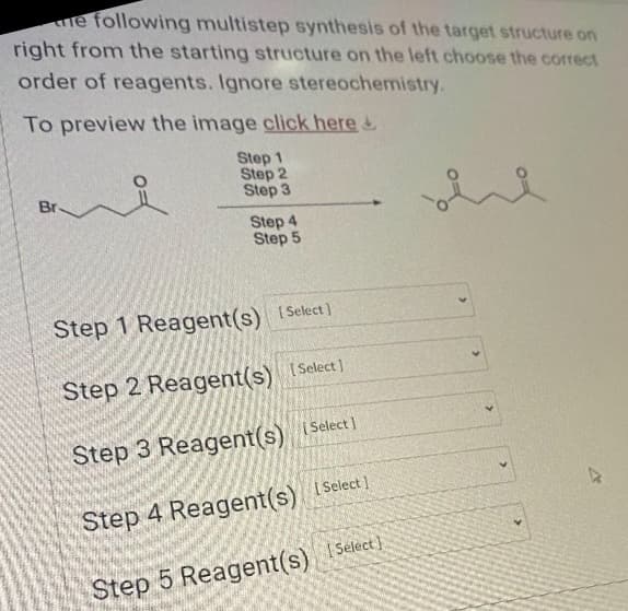 me following multistep synthesis of the target structure on
right from the starting structure on the left choose the correct
order of reagents. Ignore stereochemistry.
To preview the image click here &
Step 1
Step 2
Step 3
Br.
요
Step 4
Step 5
Step 1 Reagent(s) [Select]
Step 2 Reagent(s) [Select]
Step 3 Reagent(s) [Select]
Step 4 Reagent(s) [Select]
Step 5 Reagent(s) [Select]