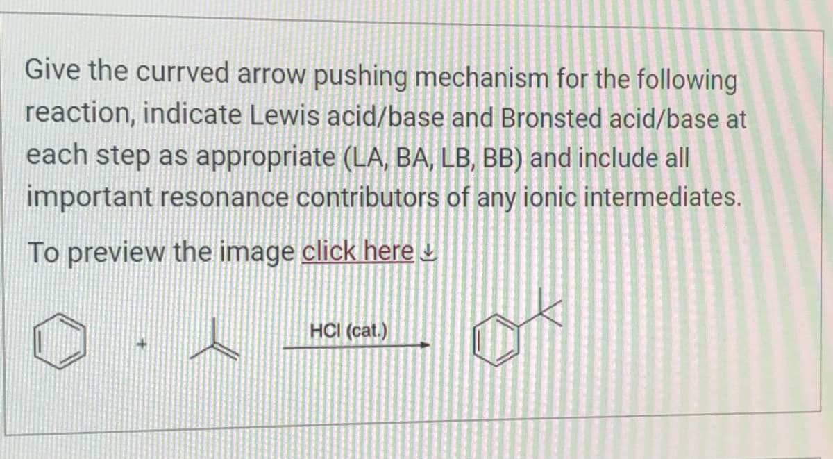 Give the currved arrow pushing mechanism for the following
reaction, indicate Lewis acid/base and Bronsted acid/base at
each step as appropriate (LA, BA, LB, BB) and include all
important resonance contributors of any ionic intermediates.
To preview the image click here
HCI (cat.)