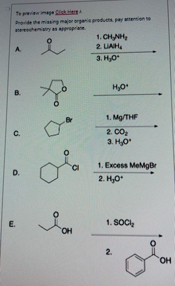 To preview image Click Here
Provide the missing major organic products, pay attention to
stereochemistry as appropriate.
B.
C.
D.
E.
Br
OH
CI
1 CHÍNH
2. LIAH,
3. H₂O*
H₂O*
1. Mg/THF
2. CO2
3. H₂O
1. Excess MeMgBr
2. H₂O*
1. SOCI₂
2.
=O
OH