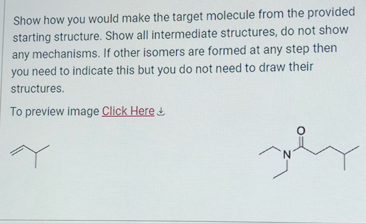 Show how you would make the target molecule from the provided
starting structure. Show all intermediate structures, do not show
any mechanisms. If other isomers are formed at any step then
you need to indicate this but you do not need to draw their
structures.
To preview image Click Here
Y
N