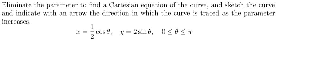Eliminate the parameter to find a Cartesian equation of the curve, and sketch the curve
and indicate with an arrow the direction in which the curve is traced as the parameter
increases.
1
cos 0,
y = 2 sin 0,
