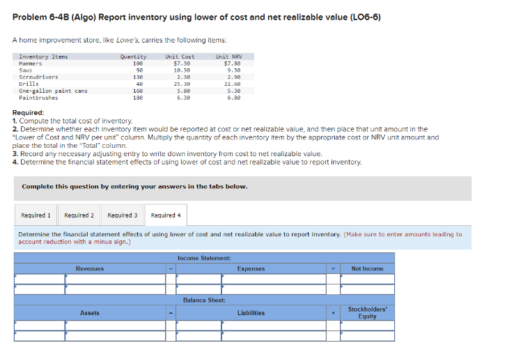 Problem 6-4B (Algo) Report inventory using lower of cost and net realizable value (LO6-6)
A home improvement store, like Lowe's, carries the following items:
Inventory Itens
Unit Cost
$7.30
Hammers
Saws
10.30
2.30
25.30
5.80
6.30
Screwdrivers
Drills
One-gallon paint cans
Paintbrushes
Quantity
100
50
130
40
Revenues
160
180
Assets
Required:
1. Compute the total cost of inventory.
2. Determine whether each inventory item would be reported at cost or net realizable value, and then place that unit amount in the
"Lower of Cost and NRV per unit" column. Multiply the quantity of each inventory item by the appropriate cost or NRV unit amount and
place the total in the "Total" column.
3. Record any necessary adjusting entry to write down inventory from cost to net realizable value.
4. Determine the financial statement effects of using lower of cost and net realizable value to report inventory.
Unit NRV
$7.80
9.30
2.90
Complete this question by entering your answers in the tabs below.
22.60
5.30
6.80
Required 1 Required 2
Required 4
Determine the financial statement effects of using lower of cost and net realizable value to report inventory. (Make sure to enter amounts leading to
account reduction with a minus sign.)
Required 3
Income Statement:
Balance Sheet:
Expenses
Liabilities
+
Net Income
Stockholders'
Equity