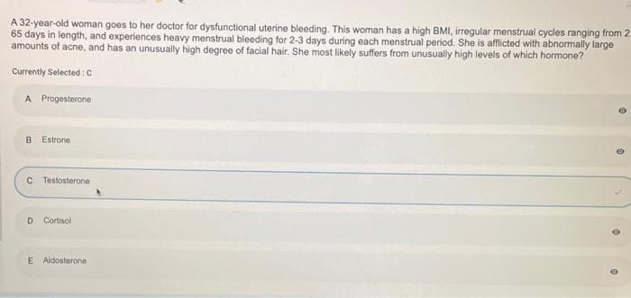 A 32-year-old woman goes to her doctor for dysfunctional uterine bleeding. This woman has a high BMI, irregular menstrual cycles ranging from 2
65 days in length, and experiences heavy menstrual bleeding for 2-3 days during each menstrual period. She is afflicted with abnormally large
amounts of acne, and has an unusually high degree of facial hair. She most likely suffers from unusually high levels of which
hormone?
Currently Selected: C
A Progesterone
B Estrone
C Testosterone
D Cortisol
E Aldosterone
e
O