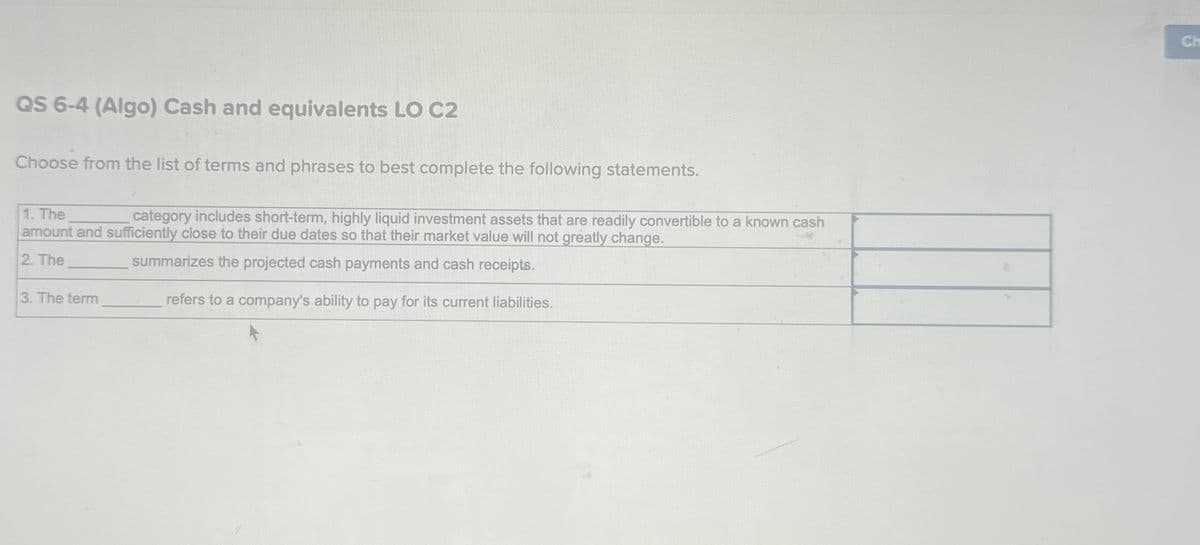 QS 6-4 (Algo) Cash and equivalents LO C2
Choose from the list of terms and phrases to best complete the following statements.
1. The
category includes short-term, highly liquid investment assets that are readily convertible to a known cash
amount and sufficiently close to their due dates so that their market value will not greatly change.
summarizes the projected cash payments and cash receipts.
2. The
refers to a company's ability to pay for its current liabilities.
3. The term
Ch