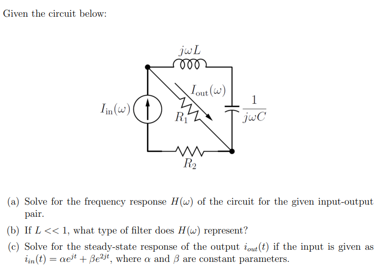 Given the circuit below:
Iin (w)
jwL
ooo
Tout (w)
R₁
www
R₂
H6
1
jwC
(a) Solve for the frequency response H(w) of the circuit for the given input-output
pair.
(b) If L << 1, what type of filter does H(w) represent?
(c) Solve for the steady-state response of the output out (t) if the input is given as
iin (t) = aeit + Be²it, where a and 3 are constant parameters.