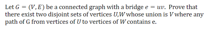 Let G = (V, E) be a connected graph with a bridge e = uv. Prove that
there exist two disjoint sets of vertices U,W whose union is V where any
path of G from vertices of U to vertices of W contains e.