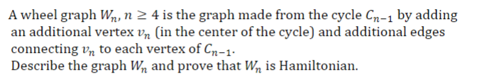 A wheel graph W₁, n ≥ 4 is the graph made from the cycle Cn-1 by adding
an additional vertex vn (in the center of the cycle) and additional edges
connecting Vn to each vertex of Cn-1.
Describe the graph Wn and prove that Wn is Hamiltonian.