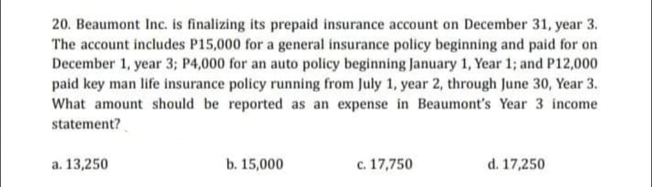 20. Beaumont Inc. is finalizing its prepaid insurance account on December 31, year 3.
The account includes P15,000 for a general insurance policy beginning and paid for on
December 1, year 3; P4,000 for an auto policy beginning January 1, Year 1; and P12,000
paid key man life insurance policy running from July 1, year 2, through June 30, Year 3.
What amount should be reported as an expense in Beaumont's Year 3 income
statement?
a. 13,250
b. 15,000
c. 17,750
d. 17,250
