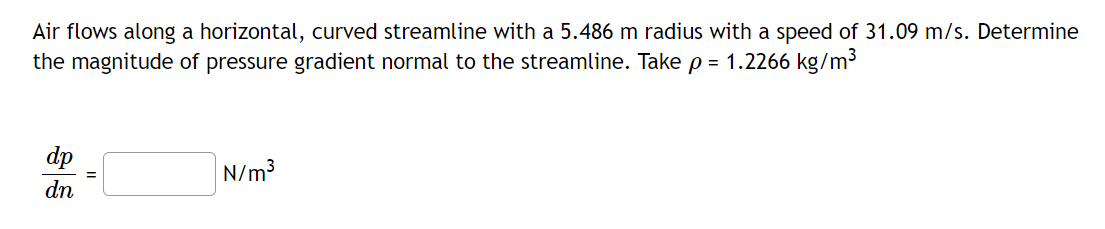 Air flows along a horizontal, curved streamline with a 5.486 m radius with a speed of 31.09 m/s. Determine
the magnitude of pressure gradient normal to the streamline. Take p = 1.2266 kg/m³
dp
dn
=
N/m³