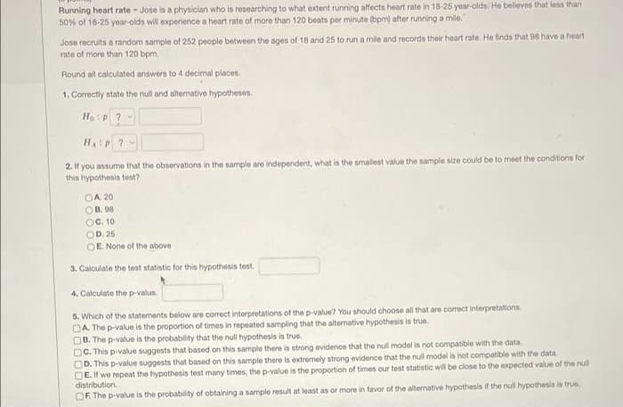 Running heart rate - Jose is a physician who is researching to what extent running affects heart rate in 18-25 year-olds. He believes that less than
50% of 18-25 year-olds will experience a heart rate of more than 120 beats per minute (bpm) after running a mile.
Jose recruits a random sample of 252 people between the ages of 18 and 25 to run a mile and records their heart rate. He finds that 98 have a heart
rate of more than 120 bpm.
Round all calculated answers to 4 decimal places.
1. Correctly state the null and alternative hypotheses.
Ho :p ? -
HA:P ?
2 If you assume that the observations in the sample are independent, what is the smallest value the sample size could be to meet the conditions for
this hypothesis tent?
OA 20
OB. 98
OC. 10
OD. 25
OE None of the above
3. Calculate the test statistic for this hypothesis test.
4. Calculate the p-value.
5. Which of the statements below are correct interpretations of the p-value? You should choose all that are correct interpretations
DA. The p-value is the proportion of times in repeated sampling that the alternative hypothesis is true.
OB. The p-value is the probability that the null hypothesis is true.
DC. This p-value suggests that based on this sample there is strong evidence that the nul model is not compatible with the data.
OD. This p-value suggests that based on this sample there is extremely strong evidence that the null model is not compatible with the data.
DE. If we repeat the hypothesis test many times, the p-value is the proportion of times our test statistic will be close to the expected value of the null
distribution.
OF The p-value is the probability of obtaining a sample result at least as or more in favor of the alternative hypothesis if the null hypothesis is true.
