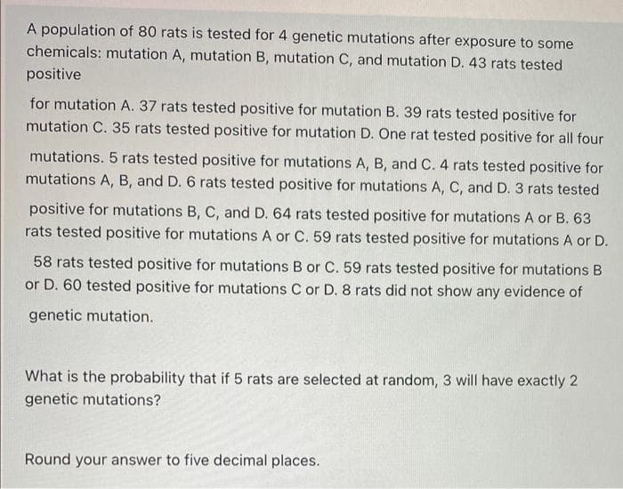 A population of 80 rats is tested for 4 genetic mutations after exposure to some
chemicals: mutation A, mutation B, mutation C, and mutation D. 43 rats tested
positive
for mutation A. 37 rats tested positive for mutation B.39 rats tested positive for
mutation C. 35 rats tested positive for mutation D. One rat tested positive for all four
mutations. 5 rats tested positive for mutations A, B, and C. 4 rats tested positive for
mutations A, B, and D. 6 rats tested positive for mutations A, C, and D.3 rats tested
positive for mutations B, C, and D. 64 rats tested positive for mutations A or B. 63
rats tested positive for mutations A or C. 59 rats tested positive for mutations A or D.
58 rats tested positive for mutations B or C. 59 rats tested positive for mutations B
or D. 60 tested positive for mutations C or D. 8 rats did not show any evidence of
genetic mutation.
What is the probability that if 5 rats are selected at random, 3 will have exactly 2
genetic mutations?
Round your answer to five decimal places.
