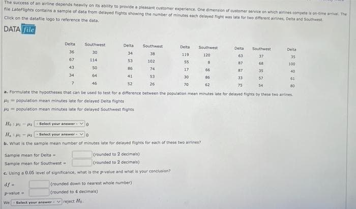 The success of an airline depends heavily on its ability to provide a pleasant customer experience. One dimension of customer service on which airines compete is on-time arrival. The
file LateFlights contains a sample of data from delayed fights showing the number of minutes each delayed fight was late for two different airlines, Deita and Southwest.
Click on the datafile logo to reference the data.
DATA file
Delta
Southwest
Delta
Southwest
Delta
Southwest
Delta
Southwest
Delta
36
30
34
38
119
120
63
37
35
67
114
53
102
55
8
87
68
100
43
50
86
74
17
66
87
35
40
34
64
41
53
30
86
33
57
61
7.
46
52
26
70
62
75
54
80
a. Formulate the hypotheses that can be used to test for a difference between the population mean minutes late for delayed flights by these two airlines.
H1= population mean minutes late for delayed Deita flights
Ha= population mean minutes late for delayed Southwest flights
Ho: H- 2 Select your answer
H.: -a -Select your answer
b. What is the sample mean number of minutes late for delayed flights for each of these two airlines?
Sample mean for Deita
(rounded to 2 decimais)
Sample mean for Southwest
|(rounded to 2 decimals)
c. Using a 0.05 level of significance, what is the p-value and what is your conciusion?
df =
(rounded down to nearest whole number)
p-value =
(rounded to 4 decimals)
We
Select your answer- vreject Ho.
