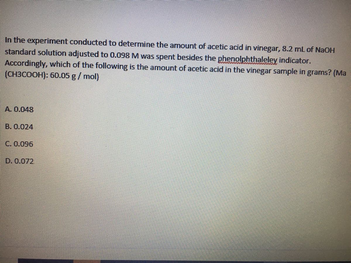 In the experiment conducted to determine the amount of acetic acid in vinegar, 8.2 mL of NaOH
standard solution adjusted to 0.098 M was spent besides the phenolphthaleley indicator.
Accordingly, which of the following is the amount of acetic acid in the vinegar sample in grams? (Ma
(CH3COOH): 60.05 g/mol)
A. 0.048
B. 0.024
C. 0.096
D.0.072
