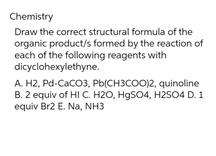 Chemistry
Draw the correct structural formula of the
organic product/s formed by the reaction of
each of the following reagents with
dicyclohexylethyne.
A. H2, Pd-CaCO3, Pb(CH3COO)2, quinoline
B. 2 equiv of HI C. H2O, HgSO4, H2SO4 D. 1
equiv Br2 E. Na, NH3