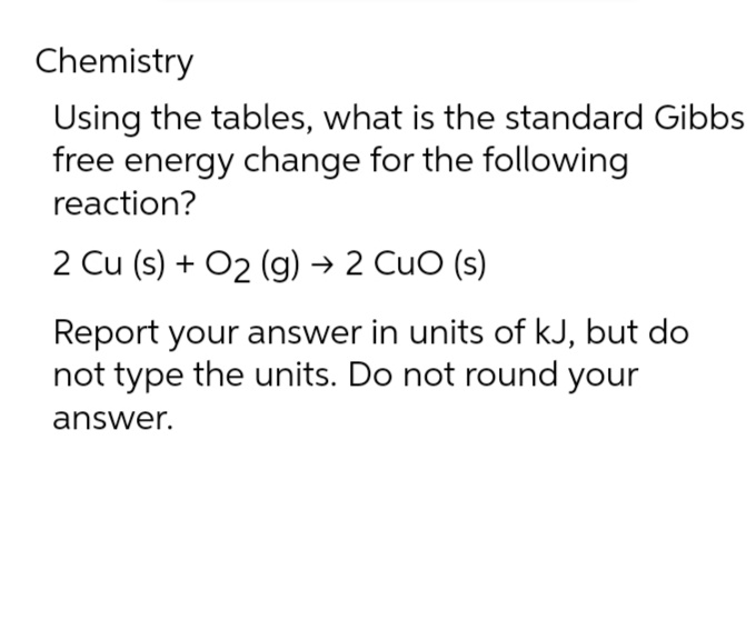 Chemistry
Using the tables, what is the standard Gibbs
free energy change for the following
reaction?
2 Cu (s) + O2 (g) → 2 CuO (s)
Report your answer in units of kJ, but do
not type the units. Do not round your
answer.