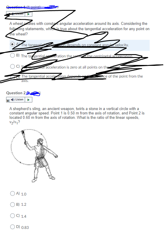 Qestion point
A wheel etates with constat angular acceleration around its axis. Considering the
folleing statements, whic is true about the tangential acceleration for any point on
the wheel?
The tangenti
n denends on constant angua velocity.
B) The ta gential eration the sa he centrinetal acceleration.
al acceleration is zero at all points on theea
The tangential accelation denonde
nce of the point from the
axis.
Question 2
Listen
A shepherd's sling, an ancient weapon, twirls a stone in a vertical circle with a
constant angular speed. Point 1 is 0.50 m from the axis of rotation, and Point 2 is
located 0.60 m from the axis of rotation. What is the ratio of the linear speeds,
V2/v1?
O A) 1.0
B) 1.2
OC) 1.4
O D) 0.83
