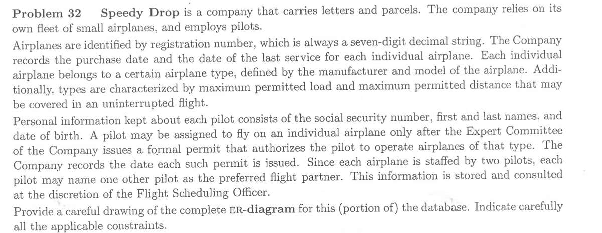 Problem 32
Speedy Drop is a company that carries letters and parcels. The company relies on its
own fleet of small airplanes, and employs pilots.
Airplanes are identified by registration number, which is always a seven-digit decimal string. The Company
records the purchase date and the date of the last service for each individual airplane. Each individual
airplane belongs to a certain airplane type, defined by the manufacturer and model of the airplane. Addi-
tionally, types are characterized by maximum permitted load and maximum permitted distance that may
be covered in an uninterrupted flight.
Personal information kept about each pilot consists of the social security number, first and last names, and
date of birth. A pilot may be assigned to fly on an individual airplane only after the Expert Committee
of the Company issues a formal permit that authorizes the pilot to operate airplanes of that type. The
Company records the date each such permit is issued. Since each airplane is staffed by two pilots, each
pilot may name one other pilot as the preferred flight partner. This information is stored and consulted
at the discretion of the Flight Scheduling Officer.
Provide a careful drawing of the complete ER-diagram for this (portion of) the database. Indicate carefully
all the applicable constraints.

