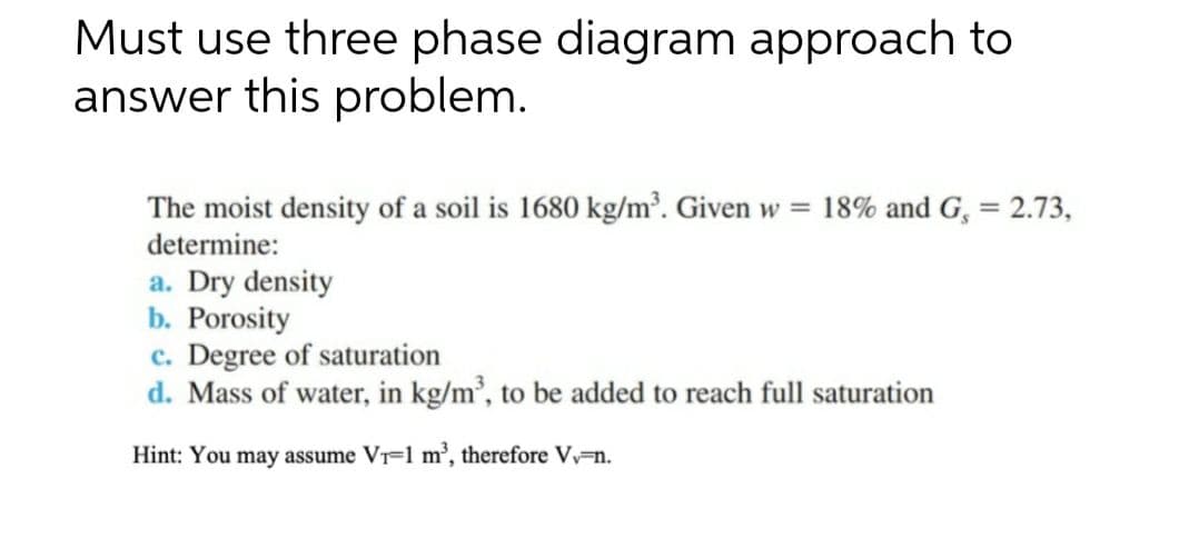Must use three phase diagram approach to
answer this problem.
The moist density of a soil is 1680 kg/m³. Given w = 18% and G, = 2.73,
determine:
a. Dry density
b. Porosity
c. Degree of saturation
d. Mass of water, in kg/m³, to be added to reach full saturation
Hint: You may assume V₁-1 m³, therefore Vv-n.