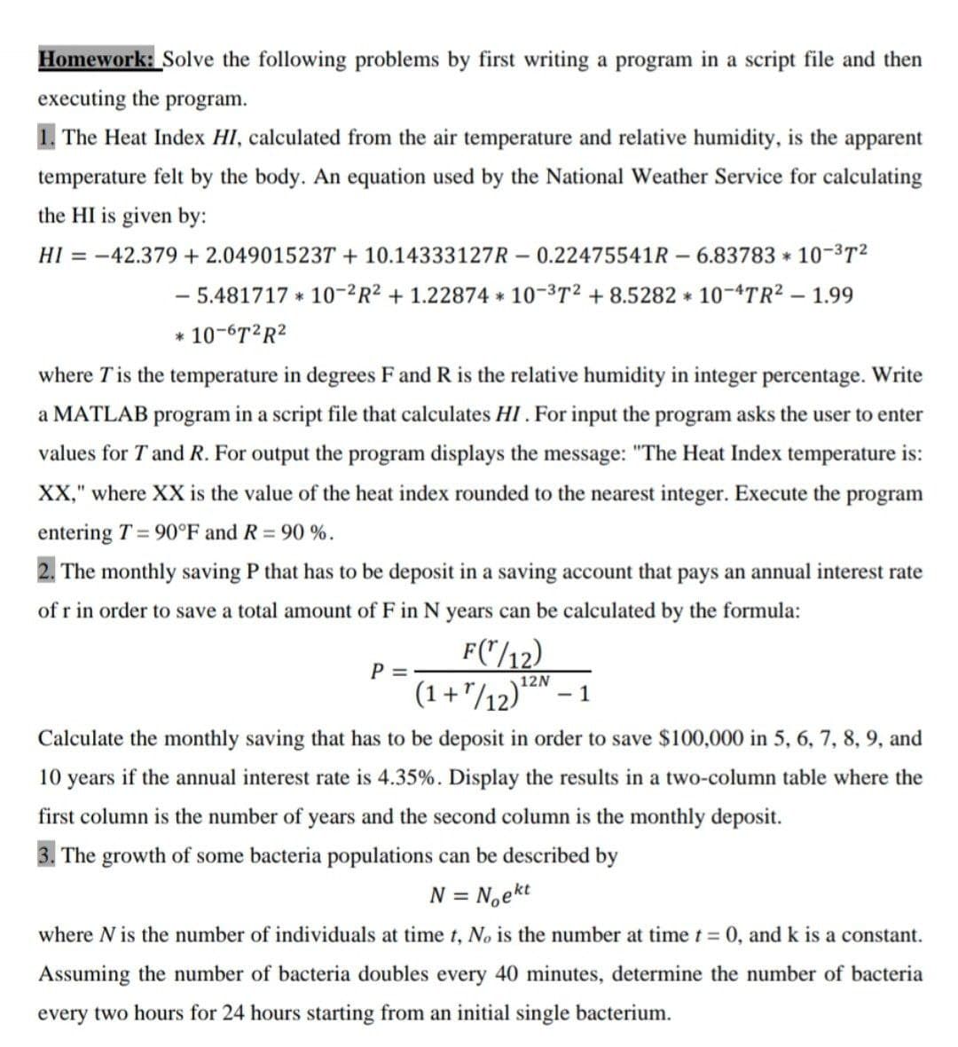 Homework: Solve the following problems by first writing a program in a script file and then
executing the program.
1. The Heat Index HI, calculated from the air temperature and relative humidity, is the apparent
temperature felt by the body. An equation used by the National Weather Service for calculating
the HI is given by:
HI = -42.379 + 2.049015237 + 10.14333127R – 0.22475541R – 6.83783 * 10-3T2
- 5.481717 * 10-2R² + 1.22874 * 10-3T2 + 8.5282 * 10-4TR2 – 1.99
* 10-6T2R2
where Tis the temperature in degrees Fand R is the relative humidity in integer percentage. Write
a MATLAB program in a script file that calculates HI. For input the program asks the user to enter
values for T and R. For output the program displays the message: "The Heat Index temperature is:
XX," where XX is the value of the heat index rounded to the nearest integer. Execute the program
entering T = 90°F and R = 90 %.
2. The monthly saving P that has to be deposit in a saving account that pays an annual interest rate
of r in order to save a total amount of F in N years can be calculated by the formula:
F("/12)
P = -
(1+"/12)*
12N
- 1
Calculate the monthly saving that has to be deposit in order to save $100,000 in 5, 6, 7, 8, 9, and
10 years if the annual interest rate
4.35%. Display the results in a two-column table where the
first column is the number of years and the second column is the monthly deposit.
3. The growth of some bacteria populations can be described by
N = N,ekt
where N is the number of individuals at time t, No is the number at time t = 0, and k is a constant.
Assuming the number of bacteria doubles every 40 minutes, determine the number of bacteria
every two hours for 24 hours starting from an initial single bacterium.

