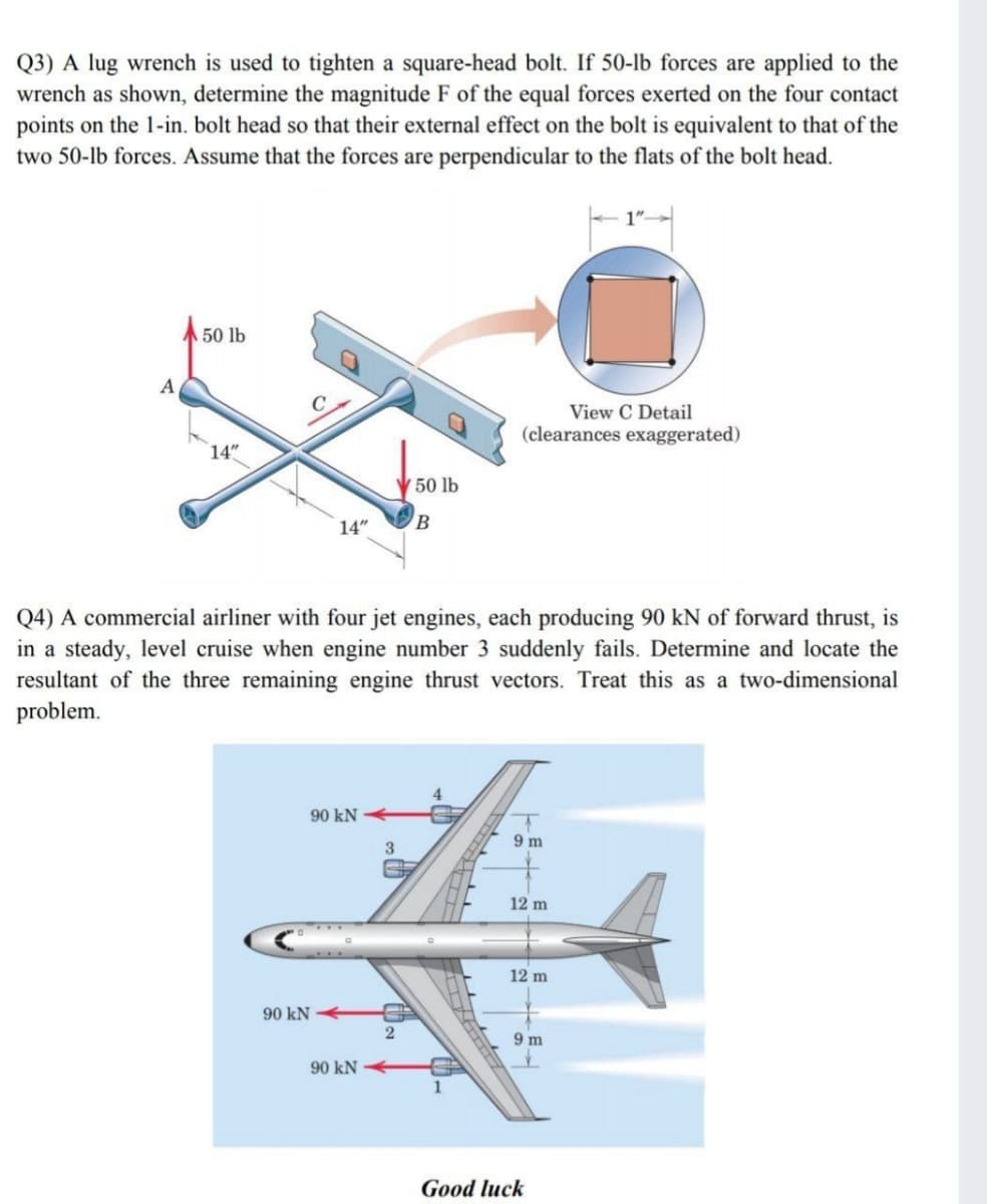 Q3) A lug wrench is used to tighten a square-head bolt. If 50-lb forces are applied to the
wrench as shown, determine the magnitude F of the equal forces exerted on the four contact
points on the 1-in. bolt head so that their external effect on the bolt is equivalent to that of the
two 50-lb forces. Assume that the forces are perpendicular to the flats of the bolt head.
50 lb
A
View C Detail
(clearances exaggerated)
14"
50 lb
14"
B.
Q4) A commercial airliner with four jet engines, each producing 90 kN of forward thrust, is
in a steady, level cruise when engine number 3 suddenly fails. Determine and locate the
resultant of the three remaining engine thrust vectors. Treat this as a two-dimensional
problem.
4
90 kN
9 m
12 m
12 m
90 kN
9 m
90 kN
1
Good luck
