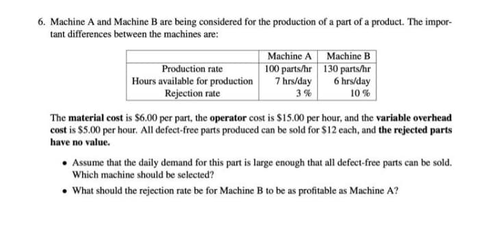 6. Machine A and Machine B are being considered for the production of a part of a product. The impor-
tant differences between the machines are:
Machine A Machine B
100 parts/hr 130 parts/hr
Production rate
Hours available for production
Rejection rate
7 hrs/day
6 hrs/day
3 %
10 %
The material cost is $6.00 per part, the operator cost is $15.00 per hour, and the variable overhead
cost is $5.00 per hour. All defect-free parts produced can be sold for $12 each, and the rejected parts
have no value.
Assume that the daily demand for this part is large enough that all defect-free parts can be sold.
Which machine should be selected?
• What should the rejection rate be for Machine B to be as profitable as Machine A?
