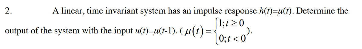 A linear, time invariant system has an impulse response h(t)=µ(t). Determine the
(1;t≥ 0
2.
output of the system with the input u(t)=µ(t-1). ( µ(t) =
0;t<0).