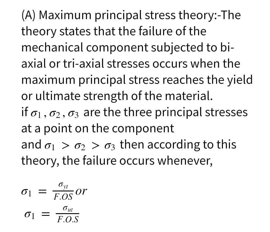 (A) Maximum principal stress theory:-The
theory states that the failure of the
mechanical component subjected to bi-
axial or tri-axial stresses occurs when the
maximum principal stress reaches the yield
or ultimate strength of the material.
if o1,02,03 are the three principal stresses
at a point on the component
and oj > 02 > 03 then according to this
theory, the failure occurs whenever,
01
Oyt
or
F.OS
Out
F.O.S
