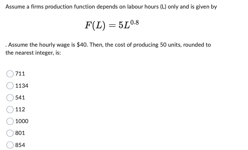 Assume a firms production function depends on labour hours (L) only and is given by
F(L) = 5L0.8
Assume the hourly wage is $40. Then, the cost of producing 50 units, rounded to
the nearest integer, is:
711
1134
541
112
1000
801
854