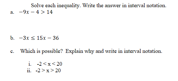 Solve each inequality. Write the answer in interval notation.
a. -9x4> 14
b. -3x ≤ 15x - 36
C. Which is possible? Explain why and write in interval notation.
i. -2<x<20
ii. -2>x>20